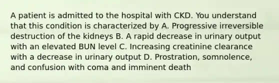 A patient is admitted to the hospital with CKD. You understand that this condition is characterized by A. Progressive irreversible destruction of the kidneys B. A rapid decrease in urinary output with an elevated BUN level C. Increasing creatinine clearance with a decrease in urinary output D. Prostration, somnolence, and confusion with coma and imminent death