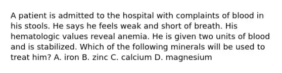 A patient is admitted to the hospital with complaints of blood in his stools. He says he feels weak and short of breath. His hematologic values reveal anemia. He is given two units of blood and is stabilized. Which of the following minerals will be used to treat him? A. iron B. zinc C. calcium D. magnesium