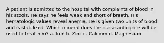 A patient is admitted to the hospital with complaints of blood in his stools. He says he feels weak and short of breath. His hematologic values reveal anemia. He is given two units of blood and is stabilized. Which mineral does the nurse anticipate will be used to treat him? a. Iron b. Zinc c. Calcium d. Magnesium