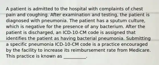 A patient is admitted to the hospital with complaints of chest pain and coughing. After examination and testing, the patient is diagnosed with pneumonia. The patient has a sputum culture, which is negative for the presence of any bacterium. After the patient is discharged, an ICD-10-CM code is assigned that identifies the patient as having bacterial pneumonia. Submitting a specific pneumonia ICD-10-CM code is a practice encouraged by the facility to increase its reimbursement rate from Medicare. This practice is known as __________.