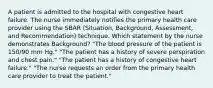 A patient is admitted to the hospital with congestive heart failure. The nurse immediately notifies the primary health care provider using the SBAR (Situation, Background, Assessment, and Recommendation) technique. Which statement by the nurse demonstrates Background? "The blood pressure of the patient is 150/90 mm Hg." "The patient has a history of severe perspiration and chest pain." "The patient has a history of congestive heart failure." "The nurse requests an order from the primary health care provider to treat the patient."