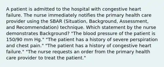 A patient is admitted to the hospital with congestive heart failure. The nurse immediately notifies the primary health care provider using the SBAR (Situation, Background, Assessment, and Recommendation) technique. Which statement by the nurse demonstrates Background? "The blood pressure of the patient is 150/90 mm Hg." "The patient has a history of severe perspiration and chest pain." "The patient has a history of congestive heart failure." "The nurse requests an order from the primary health care provider to treat the patient."