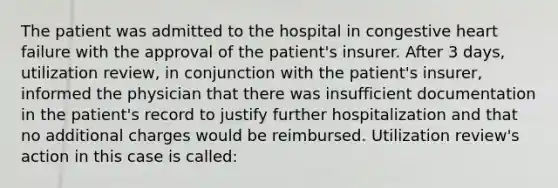 The patient was admitted to the hospital in congestive heart failure with the approval of the patient's insurer. After 3 days, utilization review, in conjunction with the patient's insurer, informed the physician that there was insufficient documentation in the patient's record to justify further hospitalization and that no additional charges would be reimbursed. Utilization review's action in this case is called: