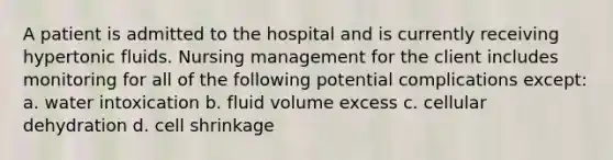 A patient is admitted to the hospital and is currently receiving hypertonic fluids. Nursing management for the client includes monitoring for all of the following potential complications except: a. water intoxication b. fluid volume excess c. cellular dehydration d. cell shrinkage