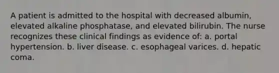 A patient is admitted to the hospital with decreased albumin, elevated alkaline phosphatase, and elevated bilirubin. The nurse recognizes these clinical findings as evidence of: a. ​portal hypertension. b. ​liver disease. c. ​esophageal varices. d. ​hepatic coma.