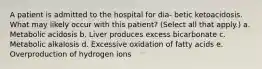 A patient is admitted to the hospital for dia- betic ketoacidosis. What may likely occur with this patient? (Select all that apply.) a. Metabolic acidosis b. Liver produces excess bicarbonate c. Metabolic alkalosis d. Excessive oxidation of fatty acids e. Overproduction of hydrogen ions