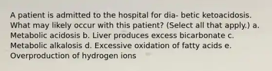 A patient is admitted to the hospital for dia- betic ketoacidosis. What may likely occur with this patient? (Select all that apply.) a. Metabolic acidosis b. Liver produces excess bicarbonate c. Metabolic alkalosis d. Excessive oxidation of fatty acids e. Overproduction of hydrogen ions