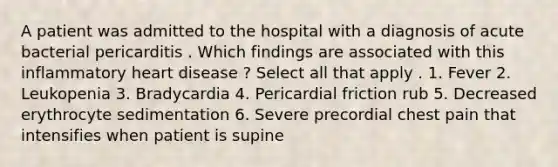 A patient was admitted to the hospital with a diagnosis of acute bacterial pericarditis . Which findings are associated with this inflammatory heart disease ? Select all that apply . 1. Fever 2. Leukopenia 3. Bradycardia 4. Pericardial friction rub 5. Decreased erythrocyte sedimentation 6. Severe precordial chest pain that intensifies when patient is supine