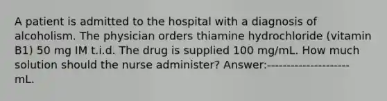 A patient is admitted to the hospital with a diagnosis of alcoholism. The physician orders thiamine hydrochloride (vitamin B1) 50 mg IM t.i.d. The drug is supplied 100 mg/mL. How much solution should the nurse administer? Answer:--------------------- mL.