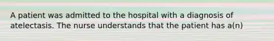 A patient was admitted to the hospital with a diagnosis of atelectasis. The nurse understands that the patient has a(n)