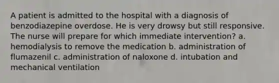 A patient is admitted to the hospital with a diagnosis of benzodiazepine overdose. He is very drowsy but still responsive. The nurse will prepare for which immediate intervention? a. hemodialysis to remove the medication b. administration of flumazenil c. administration of naloxone d. intubation and mechanical ventilation