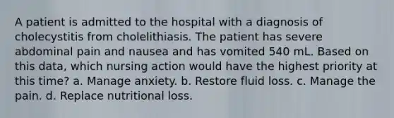 A patient is admitted to the hospital with a diagnosis of cholecystitis from cholelithiasis. The patient has severe abdominal pain and nausea and has vomited 540 mL. Based on this data, which nursing action would have the highest priority at this time? a. Manage anxiety. b. Restore fluid loss. c. Manage the pain. d. Replace nutritional loss.