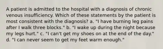 A patient is admitted to the hospital with a diagnosis of chronic venous insufficiency. Which of these statements by the patient is most consistent with the diagnosis? a. "I have burning leg pains after I walk three blocks." b. "I wake up during the night because my legs hurt." c. "I can't get my shoes on at the end of the day." d. "I can never seem to get my feet warm enough."