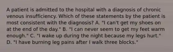 A patient is admitted to the hospital with a diagnosis of chronic venous insufficiency. Which of these statements by the patient is most consistent with the diagnosis? A. "I can't get my shoes on at the end of the day." B. "I can never seem to get my feet warm enough." C. "I wake up during the night because my legs hurt." D. "I have burning leg pains after I walk three blocks."