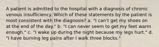 A patient is admitted to the hospital with a diagnosis of chronic venous insufficiency. Which of these statements by the patient is most consistent with the diagnosis? a. "I can't get my shoes on at the end of the day." b. "I can never seem to get my feet warm enough." c. "I wake up during the night because my legs hurt." d. "I have burning leg pains after I walk three blocks."