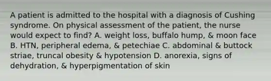 A patient is admitted to the hospital with a diagnosis of Cushing syndrome. On physical assessment of the patient, the nurse would expect to find? A. weight loss, buffalo hump, & moon face B. HTN, peripheral edema, & petechiae C. abdominal & buttock striae, truncal obesity & hypotension D. anorexia, signs of dehydration, & hyperpigmentation of skin