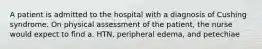 A patient is admitted to the hospital with a diagnosis of Cushing syndrome. On physical assessment of the patient, the nurse would expect to find a. HTN, peripheral edema, and petechiae