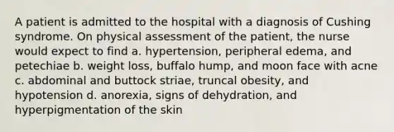 A patient is admitted to the hospital with a diagnosis of Cushing syndrome. On physical assessment of the patient, the nurse would expect to find a. hypertension, peripheral edema, and petechiae b. weight loss, buffalo hump, and moon face with acne c. abdominal and buttock striae, truncal obesity, and hypotension d. anorexia, signs of dehydration, and hyperpigmentation of the skin