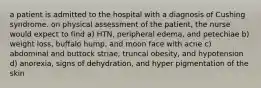 a patient is admitted to the hospital with a diagnosis of Cushing syndrome. on physical assessment of the patient, the nurse would expect to find a) HTN, peripheral edema, and petechiae b) weight loss, buffalo hump, and moon face with acne c) abdominal and buttock striae, truncal obesity, and hypotension d) anorexia, signs of dehydration, and hyper pigmentation of the skin