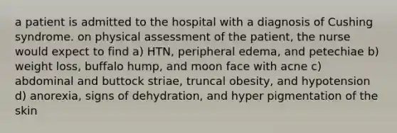 a patient is admitted to the hospital with a diagnosis of Cushing syndrome. on physical assessment of the patient, the nurse would expect to find a) HTN, peripheral edema, and petechiae b) weight loss, buffalo hump, and moon face with acne c) abdominal and buttock striae, truncal obesity, and hypotension d) anorexia, signs of dehydration, and hyper pigmentation of the skin