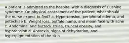 A patient is admitted to the hospital with a diagnosis of Cushing syndrome. On physical assessment of the patient, what should the nurse expect to find? a. Hypertension, peripheral edema, and petechiae b. Weight loss, buffalo hump, and moon face with acne c. Abdominal and buttock striae, truncal obesity, and hypotension d. Anorexia, signs of dehydration, and hyperpigmentation of the skin