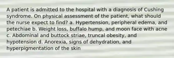 A patient is admitted to the hospital with a diagnosis of Cushing syndrome. On physical assessment of the patient, what should the nurse expect to find? a. Hypertension, peripheral edema, and petechiae b. Weight loss, buffalo hump, and moon face with acne c. Abdominal and buttock striae, truncal obesity, and hypotension d. Anorexia, signs of dehydration, and hyperpigmentation of the skin