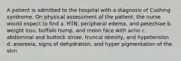 A patient is admitted to the hospital with a diagnosis of Cushing syndrome. On physical assessment of the patient, the nurse would expect to find a. HTN, peripheral edema, and petechiae b. weight loss, buffalo hump, and moon face with acne c. abdominal and buttock striae, truncal obesity, and hypotension d. anorexia, signs of dehydration, and hyper pigmentation of the skin