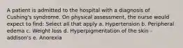 A patient is admitted to the hospital with a diagnosis of Cushing's syndrome. On physical assessment, the nurse would expect to find: Select all that apply a. Hypertension b. Peripheral edema c. Weight loss d. Hyperpigmentation of the skin - addison's e. Anorexia