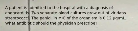 A patient is admitted to the hospital with a diagnosis of endocarditis. Two separate blood cultures grow out of viridans streptococci. The penicillin MIC of the organism is 0.12 µg/mL. What antibiotic should the physician prescribe?