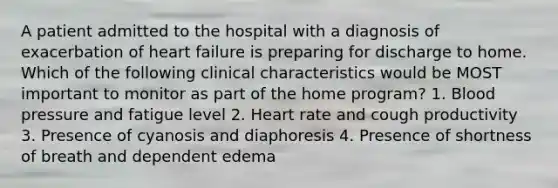 A patient admitted to the hospital with a diagnosis of exacerbation of heart failure is preparing for discharge to home. Which of the following clinical characteristics would be MOST important to monitor as part of the home program? 1. Blood pressure and fatigue level 2. Heart rate and cough productivity 3. Presence of cyanosis and diaphoresis 4. Presence of shortness of breath and dependent edema