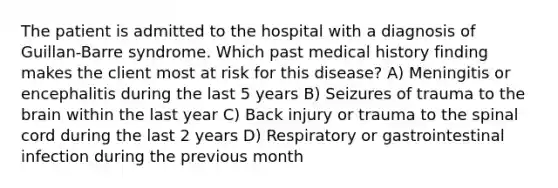 The patient is admitted to the hospital with a diagnosis of Guillan-Barre syndrome. Which past medical history finding makes the client most at risk for this disease? A) Meningitis or encephalitis during the last 5 years B) Seizures of trauma to the brain within the last year C) Back injury or trauma to the spinal cord during the last 2 years D) Respiratory or gastrointestinal infection during the previous month