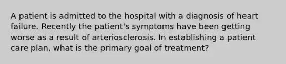 A patient is admitted to the hospital with a diagnosis of heart failure. Recently the patient's symptoms have been getting worse as a result of arteriosclerosis. In establishing a patient care plan, what is the primary goal of treatment?