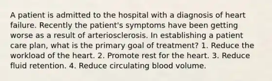 A patient is admitted to the hospital with a diagnosis of heart failure. Recently the patient's symptoms have been getting worse as a result of arteriosclerosis. In establishing a patient care plan, what is the primary goal of treatment? 1. Reduce the workload of the heart. 2. Promote rest for the heart. 3. Reduce fluid retention. 4. Reduce circulating blood volume.