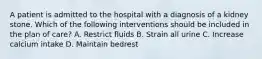 A patient is admitted to the hospital with a diagnosis of a kidney stone. Which of the following interventions should be included in the plan of care? A. Restrict fluids B. Strain all urine C. Increase calcium intake D. Maintain bedrest