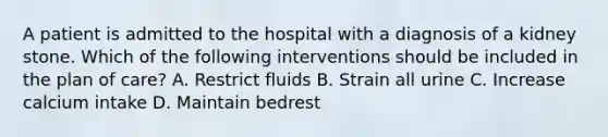 A patient is admitted to the hospital with a diagnosis of a kidney stone. Which of the following interventions should be included in the plan of care? A. Restrict fluids B. Strain all urine C. Increase calcium intake D. Maintain bedrest