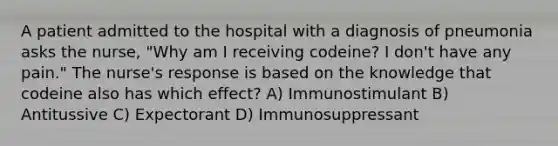 A patient admitted to the hospital with a diagnosis of pneumonia asks the nurse, "Why am I receiving codeine? I don't have any pain." The nurse's response is based on the knowledge that codeine also has which effect? A) Immunostimulant B) Antitussive C) Expectorant D) Immunosuppressant