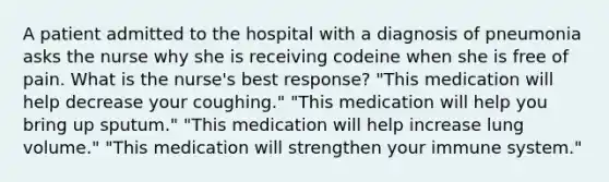 A patient admitted to the hospital with a diagnosis of pneumonia asks the nurse why she is receiving codeine when she is free of pain. What is the nurse's best response? "This medication will help decrease your coughing." "This medication will help you bring up sputum." "This medication will help increase lung volume." "This medication will strengthen your immune system."