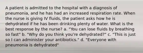 A patient is admitted to the hospital with a diagnosis of pneumonia, and he has had an increased respiration rate. When the nurse is giving IV fluids, the patient asks how he is dehydrated if he has been drinking plenty of water. What is the best response by the nurse? a. "You can lose fluids by breathing so fast" b. "Why do you think you're dehydrated?" c. "This is just so I can administer your antibiotics." d. "Everyone with pneumonia is dehydrated"