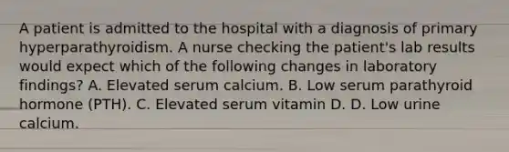 A patient is admitted to the hospital with a diagnosis of primary hyperparathyroidism. A nurse checking the patient's lab results would expect which of the following changes in laboratory findings? A. Elevated serum calcium. B. Low serum parathyroid hormone (PTH). C. Elevated serum vitamin D. D. Low urine calcium.