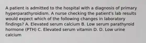 A patient is admitted to the hospital with a diagnosis of primary hyperparathyroidism. A nurse checking the patient's lab results would expect which of the following changes in laboratory findings? A. Elevated serum calcium B. Low serum parathyroid hormone (PTH) C. Elevated serum vitamin D. D. Low urine calcium