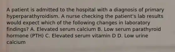 A patient is admitted to the hospital with a diagnosis of primary hyperparathyroidism. A nurse checking the patient's lab results would expect which of the following changes in laboratory findings? A. Elevated serum calcium B. Low serum parathyroid hormone (PTH) C. Elevated serum vitamin D D. Low urine calcium