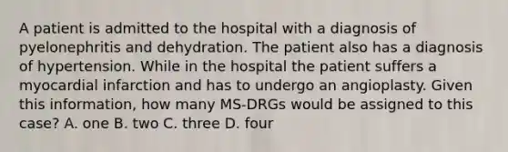 A patient is admitted to the hospital with a diagnosis of pyelonephritis and dehydration. The patient also has a diagnosis of hypertension. While in the hospital the patient suffers a myocardial infarction and has to undergo an angioplasty. Given this information, how many MS-DRGs would be assigned to this case? A. one B. two C. three D. four