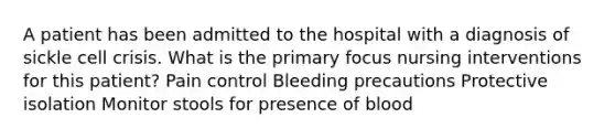 A patient has been admitted to the hospital with a diagnosis of sickle cell crisis. What is the primary focus nursing interventions for this patient? Pain control Bleeding precautions Protective isolation Monitor stools for presence of blood