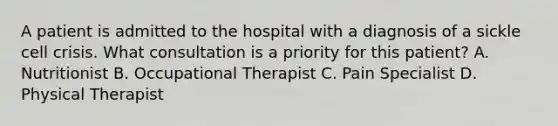 A patient is admitted to the hospital with a diagnosis of a sickle cell crisis. What consultation is a priority for this patient? A. Nutritionist B. Occupational Therapist C. Pain Specialist D. Physical Therapist