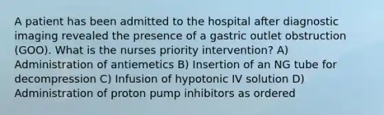 A patient has been admitted to the hospital after diagnostic imaging revealed the presence of a gastric outlet obstruction (GOO). What is the nurses priority intervention? A) Administration of antiemetics B) Insertion of an NG tube for decompression C) Infusion of hypotonic IV solution D) Administration of proton pump inhibitors as ordered