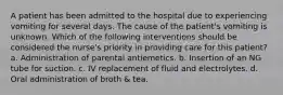 A patient has been admitted to the hospital due to experiencing vomiting for several days. The cause of the patient's vomiting is unknown. Which of the following interventions should be considered the nurse's priority in providing care for this patient? a. Administration of parental antiemetics. b. Insertion of an NG tube for suction. c. IV replacement of fluid and electrolytes. d. Oral administration of broth & tea.