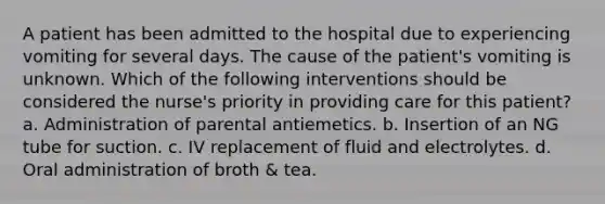 A patient has been admitted to the hospital due to experiencing vomiting for several days. The cause of the patient's vomiting is unknown. Which of the following interventions should be considered the nurse's priority in providing care for this patient? a. Administration of parental antiemetics. b. Insertion of an NG tube for suction. c. IV replacement of fluid and electrolytes. d. Oral administration of broth & tea.