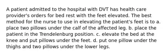 A patient admitted to the hospital with DVT has health care provider's orders for bed rest with the feet elevated. The best method for the nurse to use in elevating the patient's feet is to a. place two pillows under the calf of the affected leg. b. place the patient in the Trendelenburg position. c. elevate the bed at the knee and put pillows under the feet. d. put one pillow under the thighs and two pillows under the lower legs.