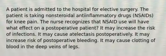 A patient is admitted to the hospital for elective surgery. The patient is taking nonsteroidal antiinflammatory drugs (NSAIDs) for knee pain. The nurse recognizes that NSAID use will have what effect on a postoperative patient? It may increase the risk of infections. It may cause atelectasis postoperatively. It may increase risk of postoperative bleeding. It may cause clotting of blood in the deep veins of legs.