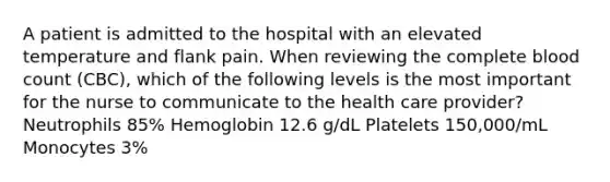 A patient is admitted to the hospital with an elevated temperature and flank pain. When reviewing the complete blood count (CBC), which of the following levels is the most important for the nurse to communicate to the health care provider? Neutrophils 85% Hemoglobin 12.6 g/dL Platelets 150,000/mL Monocytes 3%